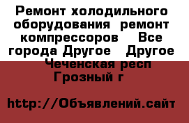 Ремонт холодильного оборудования, ремонт компрессоров. - Все города Другое » Другое   . Чеченская респ.,Грозный г.